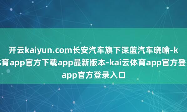 开云kaiyun.com长安汽车旗下深蓝汽车晓喻-kai云体育app官方下载app最新版本-kai云体育app官方登录入口