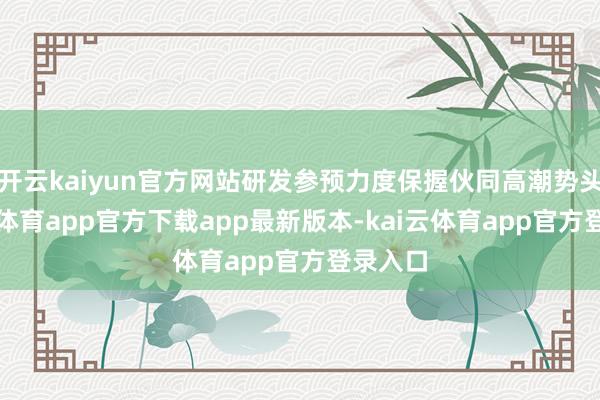 开云kaiyun官方网站研发参预力度保握伙同高潮势头-kai云体育app官方下载app最新版本-kai云体育app官方登录入口