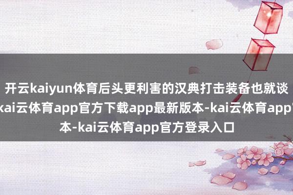 开云kaiyun体育后头更利害的汉典打击装备也就谈不上了你说-kai云体育app官方下载app最新版本-kai云体育app官方登录入口
