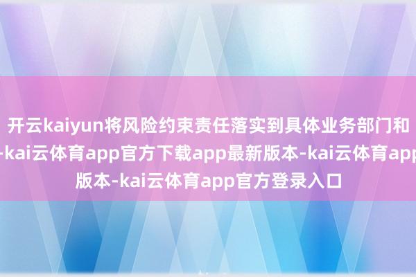 开云kaiyun将风险约束责任落实到具体业务部门和干系业务岗亭-kai云体育app官方下载app最新版本-kai云体育app官方登录入口