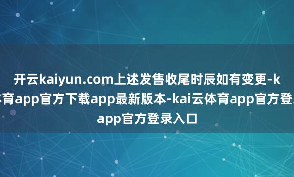 开云kaiyun.com上述发售收尾时辰如有变更-kai云体育app官方下载app最新版本-kai云体育app官方登录入口
