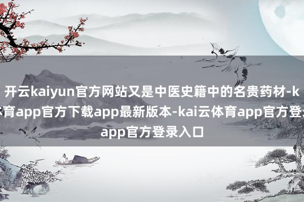 开云kaiyun官方网站又是中医史籍中的名贵药材-kai云体育app官方下载app最新版本-kai云体育app官方登录入口