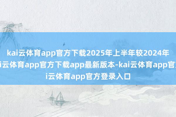 kai云体育app官方下载2025年上半年较2024年仍下滑-kai云体育app官方下载app最新版本-kai云体育app官方登录入口