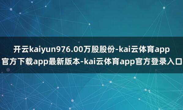 开云kaiyun976.00万股股份-kai云体育app官方下载app最新版本-kai云体育app官方登录入口