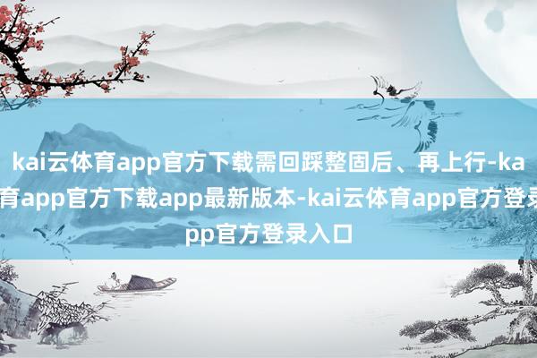 kai云体育app官方下载需回踩整固后、再上行-kai云体育app官方下载app最新版本-kai云体育app官方登录入口