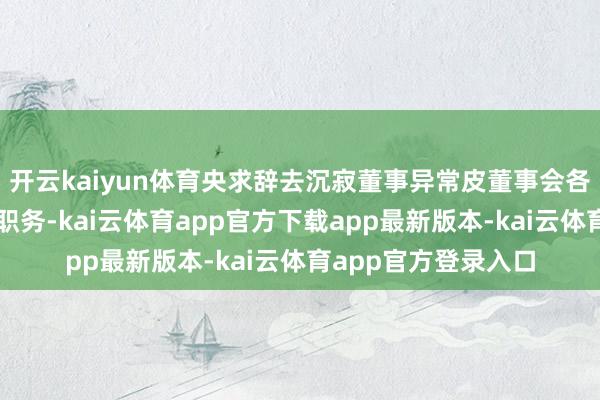 开云kaiyun体育央求辞去沉寂董事异常皮董事会各特等委员会担任的职务-kai云体育app官方下载app最新版本-kai云体育app官方登录入口