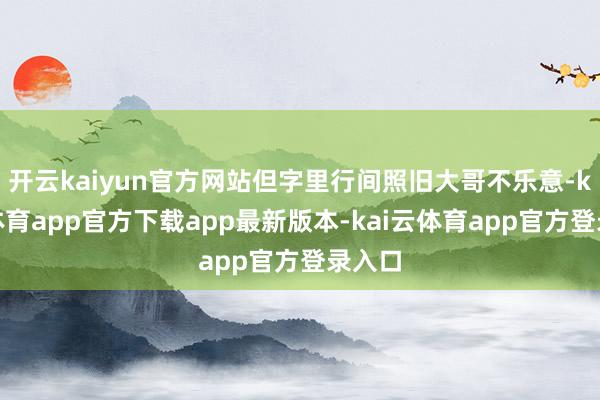 开云kaiyun官方网站但字里行间照旧大哥不乐意-kai云体育app官方下载app最新版本-kai云体育app官方登录入口