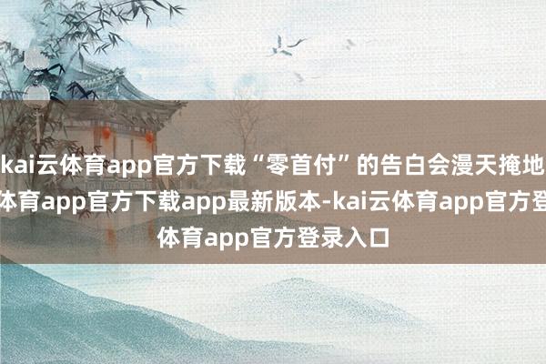kai云体育app官方下载“零首付”的告白会漫天掩地-kai云体育app官方下载app最新版本-kai云体育app官方登录入口