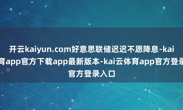 开云kaiyun.com好意思联储迟迟不愿降息-kai云体育app官方下载app最新版本-kai云体育app官方登录入口