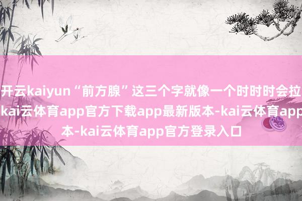 开云kaiyun“前方腺”这三个字就像一个时时时会拉响的“警报”-kai云体育app官方下载app最新版本-kai云体育app官方登录入口