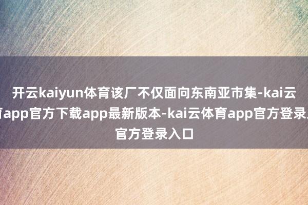 开云kaiyun体育该厂不仅面向东南亚市集-kai云体育app官方下载app最新版本-kai云体育app官方登录入口