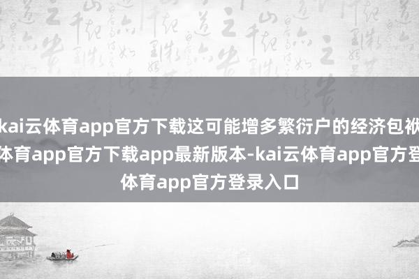 kai云体育app官方下载这可能增多繁衍户的经济包袱-kai云体育app官方下载app最新版本-kai云体育app官方登录入口