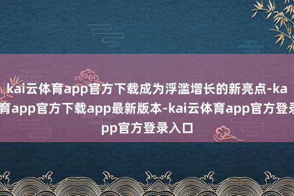 kai云体育app官方下载成为浮滥增长的新亮点-kai云体育app官方下载app最新版本-kai云体育app官方登录入口