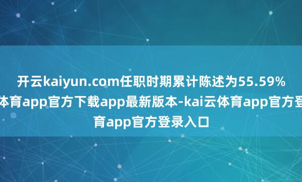 开云kaiyun.com任职时期累计陈述为55.59%-kai云体育app官方下载app最新版本-kai云体育app官方登录入口
