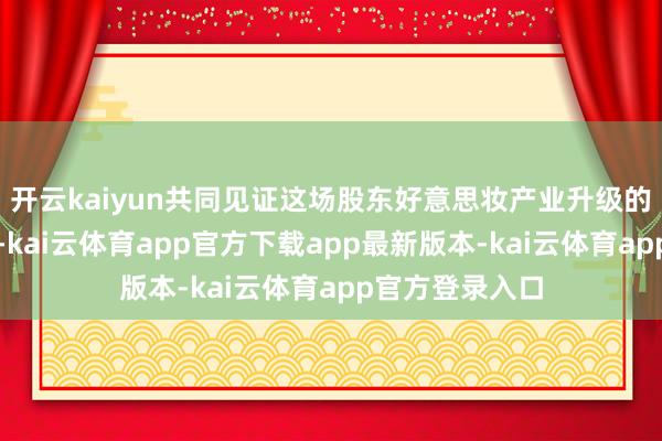开云kaiyun共同见证这场股东好意思妆产业升级的里程碑式嘉会-kai云体育app官方下载app最新版本-kai云体育app官方登录入口