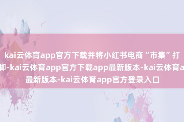kai云体育app官方下载并将小红书电商“市集”打造为寥寂规划阵脚-kai云体育app官方下载app最新版本-kai云体育app官方登录入口