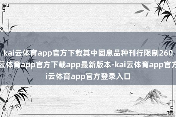 kai云体育app官方下载其中固息品种刊行限制260亿元-kai云体育app官方下载app最新版本-kai云体育app官方登录入口