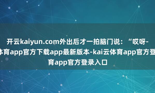 开云kaiyun.com外出后才一拍脑门说：“哎呀-kai云体育app官方下载app最新版本-kai云体育app官方登录入口
