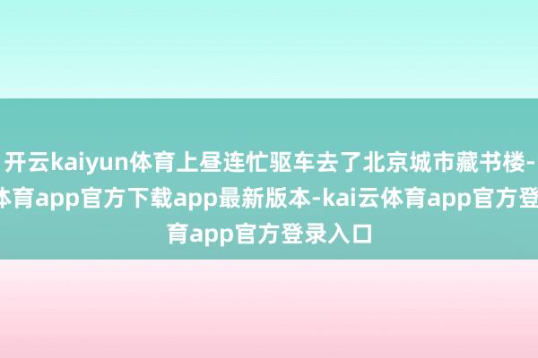 开云kaiyun体育上昼连忙驱车去了北京城市藏书楼-kai云体育app官方下载app最新版本-kai云体育app官方登录入口