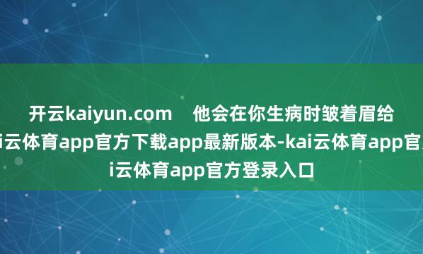 开云kaiyun.com    他会在你生病时皱着眉给你喂药-kai云体育app官方下载app最新版本-kai云体育app官方登录入口