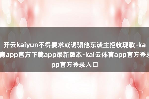 开云kaiyun不得要求或诱骗他东谈主拒收现款-kai云体育app官方下载app最新版本-kai云体育app官方登录入口