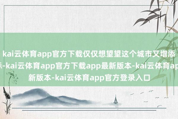 kai云体育app官方下载仅仅想望望这个城市又增添了如何的新地标-kai云体育app官方下载app最新版本-kai云体育app官方登录入口