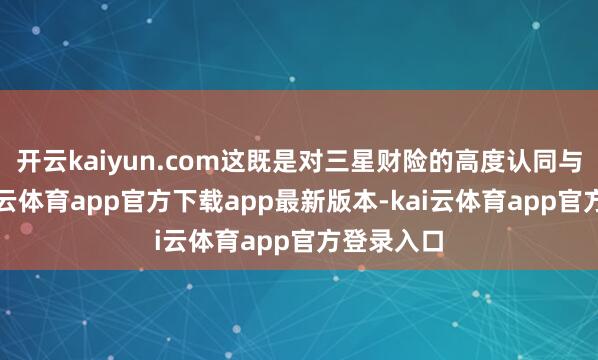 开云kaiyun.com这既是对三星财险的高度认同与歌咏-kai云体育app官方下载app最新版本-kai云体育app官方登录入口