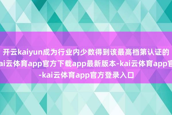 开云kaiyun成为行业内少数得到该最高档第认证的企业之一-kai云体育app官方下载app最新版本-kai云体育app官方登录入口