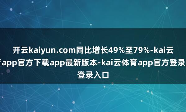 开云kaiyun.com同比增长49%至79%-kai云体育app官方下载app最新版本-kai云体育app官方登录入口