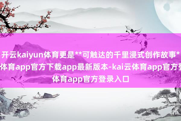 开云kaiyun体育更是**可触达的千里浸式创作故事**-kai云体育app官方下载app最新版本-kai云体育app官方登录入口