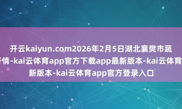 开云kaiyun.com2026年2月5日湖北襄樊市蔬菜批发市集价钱行情-kai云体育app官方下载app最新版本-kai云体育app官方登录入口