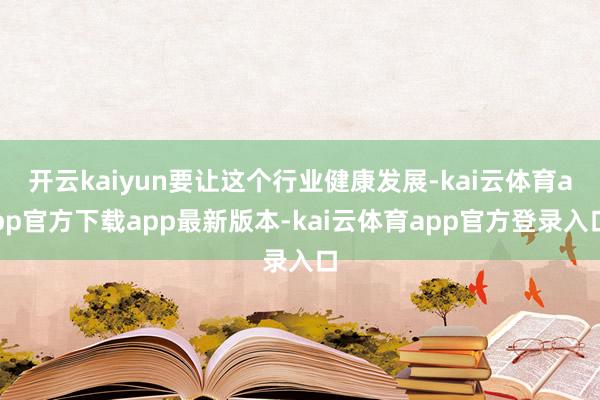 开云kaiyun要让这个行业健康发展-kai云体育app官方下载app最新版本-kai云体育app官方登录入口